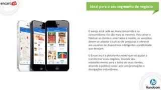 Ideal para o seu segmento de negócio

O varejo está cada vez mais concorrido e os
consumidores não são mais os mesmos. Para atrair e
fidelizar os clientes conectados e mobile, os varejistas
devem se adaptar à cultura de pesquisas e oferecer
aos usuários de dispositivos inteligentes a praticidade
que desejam.
O Encart.es é a plataforma móvel que vai ajudar a
transformar o seu negócio, levando seu
estabelecimento para o bolso de seus clientes,
atraindo o público conectado com promoções e
divulgações instantâneas.

 