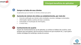 Principais benefícios do aplicativo

Sempre no bolso de seus clientes
O aplicativo que vai manter os clientes sempre por perto

Aumento do número de visitas ao estabelecimento, por meio de:
•
•
•
•

Envio de notificação aos clientes sobre novidades, encartes, catálogos e promoções;
Informações rápidas e práticas de lojas e produtos;
Praticidade na visualização de informações;
E muito mais...

Conhecimento do usuário
A partir do monitoramento do uso do aplicativo, se conhece os hábitos dos usuários, como
produtos que mais gostam, dias da semana e horários em que visualizam etc., o que ajuda a
moldar estratégias de marketing e vendas de sucesso.

 