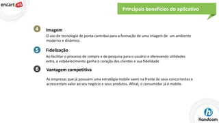 Principais benefícios do aplicativo

Imagem
O uso de tecnologia de ponta contribui para a formação de uma imagem de um ambiente
moderno e dinâmico

Fidelização
Ao facilitar o processo de compra e de pesquisa para o usuário e oferecendo utilidades
extra, o estabelecimento ganha o coração dos clientes e sua fidelidade

Vantagem competitiva
As empresas que já possuem uma estratégia mobile saem na frente de seus concorrentes e
acrescentam valor ao seu negócio e seus produtos. Afinal, o consumidor já é mobile.

 