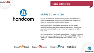 Sobre a Handcom

Mobile é o nosso DNA.
Há mais de uma década, desenvolvemos projetos de mobilidade que
proporcionam agilidade, redução de custos e ganho de eficiência em
diferentes processos dentro e fora das empresas.
Nossas soluções são adequadas às necessidades de cada cliente,
utilizando de coletores de dados, tablets e smartphones, identificação
automática com códigos de barras e etiquetas inteligentes de rádiofrequência.
Com foco na melhoria contínua de sua qualidade, a Handcom investe em
práticas e processos de gestão, sendo certificada pelo MPS.Br no Nível F,
certificação que está em conformidade com as normas ISO/ IEC 12207 e
15504.

 