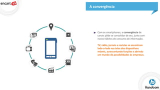 A convergência

Com os smartphones, a convergência de
canais pôde se consolidar de vez, junto com
novos hábitos de consumo de informação.
TV, rádio, jornais e revistas se encontram
lado-a-lado nas telas dos dispositivos
móveis, acrescentando funções e abrindo
um mundo de possibilidades às empresas.

 