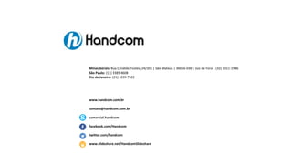 Minas Gerais: Rua Cândido Tostes, 24/201 | São Mateus | 36016-030 | Juiz de Fora | (32) 3311-1986
São Paulo: (11) 3385 4608
Rio de Janeiro: (21) 3239 7522

www.handcom.com.br
contato@handcom.com.br
comercial.handcom
facebook.com/Handcom
twitter.com/handcom
www.slideshare.net/HandcomSlideshare

 
