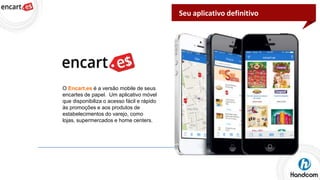 Seu aplicativo definitivo

O Encart.es é a versão mobile de seus
encartes de papel. Um aplicativo móvel
que disponibiliza o acesso fácil e rápido
às promoções e aos produtos de
estabelecimentos do varejo, como
lojas, supermercados e home centers.

 