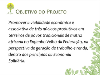 OBJETIVO DO PROJETO
Promover a viabilidade econômica e
associativa de três núcleos produtivos em
terreiros de povos tradicionais de matriz
africana no Engenho Velho da Federação, na
perspectiva de geração de trabalho e renda,
dentro dos princípios da Economia
Solidária.
 