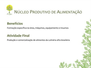NÚCLEO PRODUTIVO DE ALIMENTAÇÃO
Benefícios
Formação específica na área, máquinas, equipamento e insumos
Atividade Final
Produção e comercialização de alimentos da culinária afro-brasileira
 
