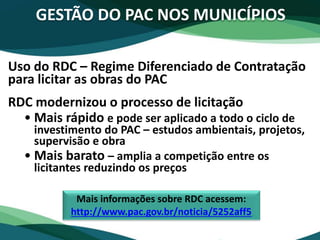Uso do RDC – Regime Diferenciado de Contratação
para licitar as obras do PAC
RDC modernizou o processo de licitação
• Mais rápido e pode ser aplicado a todo o ciclo de
investimento do PAC – estudos ambientais, projetos,
supervisão e obra
• Mais barato – amplia a competição entre os
licitantes reduzindo os preços
GESTÃO DO PAC NOS MUNICÍPIOS
Mais informações sobre RDC acessem:
http://www.pac.gov.br/noticia/5252aff5
 