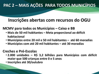 PAC 2 – MAIS AÇÕES PARA TODOS MUNICÍPIOS
Inscrições abertas com recursos do OGU
MCMV para todos os Municípios – Caixa e BB
• Mais de 50 mil habitantes – Meta proporcional ao déficit
habitacional
• Municípios entre 20 mil e 50 mil habitantes – até 60 moradias
• Municípios com até 20 mil habitantes – até 30 moradias
Creches e Pré-Escolas
• 2.000 unidades – R$ 3,2 bilhões para Municípios com déficit
maior que 500 crianças entre 0 e 5 anos
• Inscrições até 30/outubro
 