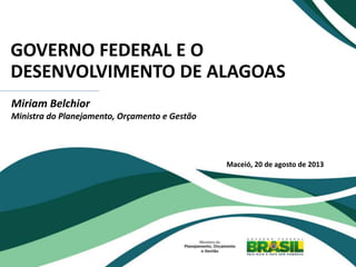GOVERNO FEDERAL E O
DESENVOLVIMENTO DE ALAGOAS
Miriam Belchior
Ministra do Planejamento, Orçamento e Gestão
Maceió, 20 de agosto de 2013
 