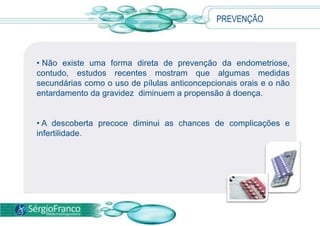  Uma vez confirmadas as suspeitas, pode-se seguir para a videolaparascopia, uma pequena  cirurgia que permite identificar o tamanho , extensão e local de acometimento das lesões afim de escolher o tratamento adequado para cada caso.TRATAMENTO Procurar um médico aos primeiros sinais da doença é fundamental para a indicação do melhor tratamento para cada caso. 