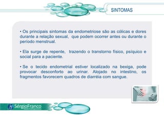  A endometriose atinge, segundo estimativas do IBGE ,  a cinco milhões de mulheres em  idade reprodutiva.SINTOMAS Os principais sintomas da endometriose são as cólicas e dores durante a relação sexual,  que podem ocorrer antes ou durante o período menstrual. 