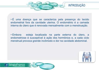 INTRODUÇÃO
• É uma doença que se caracteriza pela presença do tecido
endometrial fora da cavidade uterina. O endométrio é a camada
interna do útero que é renovada mensalmente com a menstruação.
• Embora esteja localizada na parte externa do útero, a
endometriose é susceptível á ação dos hormônios e, a cada ciclo
menstrual provoca grande incômodo e dor na cavidade abdominal.
 