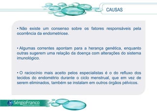 • Não existe um consenso sobre os fatores responsáveis pela
ocorrência da endometriose.
• Algumas correntes apontam para a herança genética, enquanto
outras sugerem uma relação da doença com alterações do sistema
imunológico.
• O raciocínio mais aceito pelos especialistas é o do refluxo dos
tecidos do endométrio durante o ciclo menstrual, que em vez de
serem eliminados, também se instalam em outros órgãos pélvicos.
CAUSAS
 