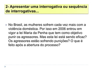 2- Apresentar uma interrogativa ou sequência
de interrogativas...
 No Brasil, as mulheres sofrem cada vez mais com a
violência doméstica. Por isso em 2006 entrou em
vigor a lei Maria da Penha que tem como objetivo
punir os agressores. Mas esta lei está sendo eficaz?
Os agressores estão sofrendo punições? O que é
feito após a abertura do processo?
 