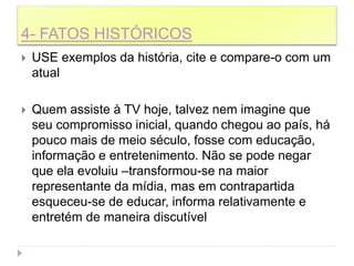 4- FATOS HISTÓRICOS
 USE exemplos da história, cite e compare-o com um
atual
 Quem assiste à TV hoje, talvez nem imagine que
seu compromisso inicial, quando chegou ao país, há
pouco mais de meio século, fosse com educação,
informação e entretenimento. Não se pode negar
que ela evoluiu –transformou-se na maior
representante da mídia, mas em contrapartida
esqueceu-se de educar, informa relativamente e
entretém de maneira discutível
 