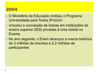 2004
 O Ministério da Educação instituiu o Programa
Universidade para Todos (ProUni)
 vinculou a concessão de bolsas em instituições de
ensino superior (IES) privadas à nota obtida no
Exame.
 No ano seguinte, o Enem alcançou a marca histórica
de 3 milhões de inscritos e 2,2 milhões de
participantes
 