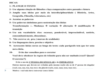DICAS:
1- PLANEJE O TEXTO
2- Use alguma citação de filósofos e faça comparações entre passado e futuro
3- Amplie suas ideias por meio da interdisciplinaridade ( História, Artes,
Geografia, Filosofia, Literatura, etc)
4- Acentue as palavras
5- Use palavras sinônimas para sustentação das ideias
Transformação --. Mudança  variação  alteração  modificação 
transição
6- Use um vocabulário rico: escassez, ponderável, imprescindível, notório,
concomitantemente, disseminar,
7- Não escreva: aí, pra, ( marcas de oralidade)
8- Use linguagem clara, precisa e objetiva
9- Acrescente ideias novas ao longo do texto: cada parágrafo tem que ter uma
nova ideia.
10- Evite dar conselhos para o corretor
Você deve obedecer às regras de trânsito para não ser multado (você? Quem?
O corretor?)
Evite o uso da 1ª PESSOA DO SINGULAR e do IMPERATIVO
Outras marcas que devem ser evitadas pela mesma razão são as de 2ª pessoa do singular
(você, seu, sua, teu, tua etc) e do plural (vocês, seus, suas, teus, tuas etc).
Motivo : você não deve conversar com o leitor
 
