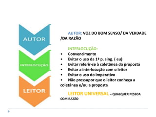 AUTOR: VOZ DO BOM SENSO/ DA VERDADE
/DA RAZÃO
INTERLOCUÇÃO:
• Convencimento
• Evitar o uso da 1ª p. sing. ( eu)
• Evitar referir-se à coletânea da proposta
• Evitar a interlocução com o leitor
• Evitar o uso do imperativo
• Não pressupor que o leitor conheça a
coletânea e/ou a proposta
LEITOR UNIVERSAL – QUALQUER PESSOA
COM RAZÃO
 