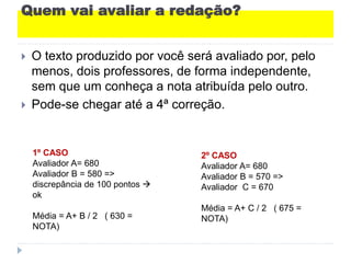 Quem vai avaliar a redação?
 O texto produzido por você será avaliado por, pelo
menos, dois professores, de forma independente,
sem que um conheça a nota atribuída pelo outro.
 Pode-se chegar até a 4ª correção.
1º CASO
Avaliador A= 680
Avaliador B = 580 =>
discrepância de 100 pontos 
ok
Média = A+ B / 2 ( 630 =
NOTA)
2º CASO
Avaliador A= 680
Avaliador B = 570 =>
Avaliador C = 670
Média = A+ C / 2 ( 675 =
NOTA)
 