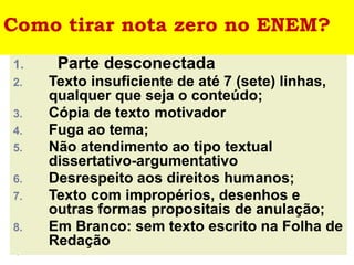 Como tirar nota zero no ENEM?
1. Parte desconectada
2. Texto insuficiente de até 7 (sete) linhas,
qualquer que seja o conteúdo;
3. Cópia de texto motivador
4. Fuga ao tema;
5. Não atendimento ao tipo textual
dissertativo-argumentativo
6. Desrespeito aos direitos humanos;
7. Texto com impropérios, desenhos e
outras formas propositais de anulação;
8. Em Branco: sem texto escrito na Folha de
Redação
 