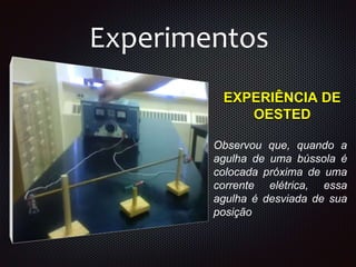 EXPERIÊNCIA DE
OESTED
Experimentos
Observou que, quando a
agulha de uma bússola é
colocada próxima de uma
corrente elétrica, essa
agulha é desviada de sua
posição
 