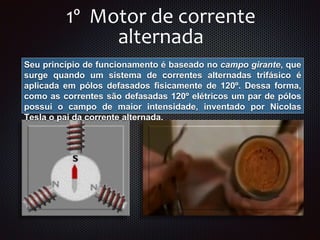 1º Motor de corrente
alternada
Seu princípio de funcionamento é baseado no campo girante, que
surge quando um sistema de correntes alternadas trifásico é
aplicada em pólos defasados fisicamente de 120º. Dessa forma,
como as correntes são defasadas 120º elétricos um par de pólos
possui o campo de maior intensidade, inventado por Nicolas
Tesla o pai da corrente alternada.
 