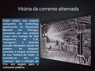 Vitória da corrente alternada
Tesla exibiu sua própria
campanha de marketing,
aparecendo na Exposição
Mundial em Chicago,
passando por seu próprio
corpo uma energia de alta
freqüência da C.A.
"perigosa", e fazendo
acender lâmpadas diante do
público. Ao disparar
enormes e longas centelhas
de sua "bobina de Tesla", e
tocando-as, etc, ele
"provou" que a energia de
C.A. era segura para o
consumo público.
 