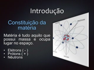 Introdução
Constituição da
matéria
Matéria é tudo aquilo que
possui massa e ocupa
lugar no espaço.
• Elétrons ( - )
• Prótons ( + )
• Nêutrons
 