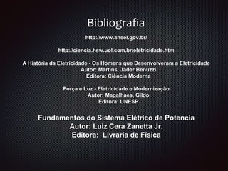 http://www.aneel.gov.br/
http://ciencia.hsw.uol.com.br/eletricidade.htm
A História da Eletricidade - Os Homens que Desenvolveram a Eletricidade
Autor: Martins, Jader Benuzzi
Editora: Ciência Moderna
Força e Luz - Eletricidade e Modernização
Autor: Magalhaes, Gildo
Editora: UNESP
Fundamentos do Sistema Elétrico de Potencia
Autor: Luiz Cera Zanetta Jr.
Editora: Livraria de Física
Bibliografia
 