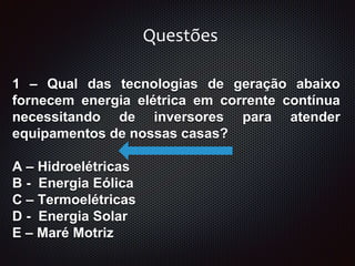 1 – Qual das tecnologias de geração abaixo
fornecem energia elétrica em corrente contínua
necessitando de inversores para atender
equipamentos de nossas casas?
A – Hidroelétricas
B - Energia Eólica
C – Termoelétricas
D - Energia Solar
E – Maré Motriz
Questões
 