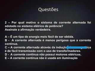 2 – Por qual motivo o sistema de corrente alternada foi
adotado no sistema elétrico de potência?
Assinale a afirmação verdadeira.
A – É um tipo de energia mais fácil de ser obtida.
B - A corrente alternada é menos perigosa que a corrente
continua.
C – A corrente alternada através da indução eletromagnética
é de fácil transmissão com o uso de transformadores.
D - A corrente contínua não possui motores elétricos.
E – A corrente contínua não é usada em iluminação
Questões
 