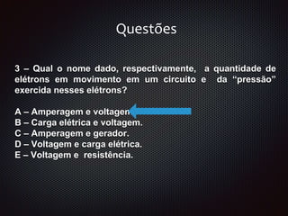 3 – Qual o nome dado, respectivamente, a quantidade de
elétrons em movimento em um circuito e da “pressão”
exercida nesses elétrons?
A – Amperagem e voltagem.
B – Carga elétrica e voltagem.
C – Amperagem e gerador.
D – Voltagem e carga elétrica.
E – Voltagem e resistência.
Questões
 