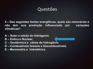 4 – Das seguintes fontes energéticas, quais são renováveis e
não tem sua produção influenciada por variações
climáticas?
A – Solar e célula de hidrôgenio.
B – Eólica e Nuclear.
C – Geotérmica e célula de hidrogênio.
D – Combustíveis fosseis e biocombustíveis.
E – Maremotriz e hidrelétrica.
Questões
 