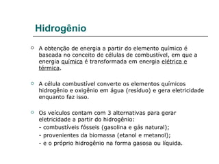 Hidrogênio
   A obtenção de energia a partir do elemento químico é
    baseada no conceito de células de combustível, em que a
    energia química é transformada em energia elétrica e
    térmica.

   A célula combustível converte os elementos químicos
    hidrogênio e oxigênio em água (resíduo) e gera eletricidade
    enquanto faz isso.

   Os veículos contam com 3 alternativas para gerar
    eletricidade a partir do hidrogênio:
    - combustíveis fósseis (gasolina e gás natural);
    - provenientes da biomassa (etanol e metanol);
    - e o próprio hidrogênio na forma gasosa ou líquida.
 
