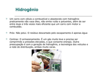 Hidrogênio
   Um carro com célula a combustível e abastecido com hidrogênio
    praticamente não vaza óleo, não emite ruído e poluentes, além de ser
    entre duas e três vezes mais eficiente que um carro com motor a
    combustão.

   Prós: Não polui. O resíduo descartado pelo escapamento é apenas água

   Contras: O armazenamento. É um gás muito leve e precisa ser
    comprimido a pressões elevadas, o que consome energia. Outra
    preocupação é com a geração de hidrogênio, a tecnologia dos veículos e
    a rede de distribuição, ambas muito caras.
 