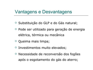 Vantagens e Desvantagens

   Substituição do GLP e do Gás natural;
   Pode ser utilizado para geração de energia
    elétrica, térmica ou mecânica
   Queima mais limpa;
   Investimentos muito elevados;
   Necessidade de reconversão dos fogões
    após o esgotamento do gás do aterro;
 