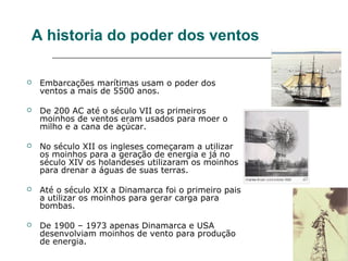 A historia do poder dos ventos

   Embarcações marítimas usam o poder dos
    ventos a mais de 5500 anos.

   De 200 AC até o século VII os primeiros
    moinhos de ventos eram usados para moer o
    milho e a cana de açúcar.

   No século XII os ingleses começaram a utilizar
    os moinhos para a geração de energia e já no
    século XIV os holandeses utilizaram os moinhos
    para drenar a águas de suas terras.

   Até o século XIX a Dinamarca foi o primeiro pais
    a utilizar os moinhos para gerar carga para
    bombas.

   De 1900 – 1973 apenas Dinamarca e USA
    desenvolviam moinhos de vento para produção
    de energia.
 