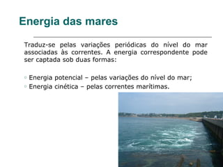 Energia das mares
Traduz-se pelas variações periódicas do nível do mar
associadas às correntes. A energia correspondente pode
ser captada sob duas formas:

o   Energia potencial – pelas variações do nível do mar;
o   Energia cinética – pelas correntes marítimas.
 