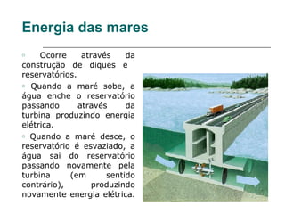 Energia das mares
o    Ocorre     através    da
construção de diques e
reservatórios.
o Quando a maré sobe, a

água enche o reservatório
passando       através     da
turbina produzindo energia
elétrica.
o Quando a maré desce, o

reservatório é esvaziado, a
água sai do reservatório
passando novamente pela
turbina     (em       sentido
contrário),        produzindo
novamente energia elétrica.
 