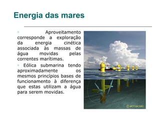 Energia das mares
o           Aproveitamento
corresponde a exploração
da      energia      cinética
associada às massas de
água      movidas       pelas
correntes marítimas.
o Eólica submarina tendo

aproximadamente            os
mesmos princípios bases de
funcionamento à diferença
que estas utilizam a água
para serem movidas.
 