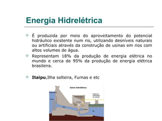 Energia Hidrelétrica
   É produzida por meio do aproveitamento do potencial
    hidráulico existente num rio, utilizando desníveis naturais
    ou artificiais através da construção de usinas em rios com
    altos volumes de água.
   Representam 18% da produção de energia elétrica no
    mundo e cerca de 95% da produção de energia elétrica
    brasileira.

   Itaipu,Ilha solteira, Furnas e etc
 