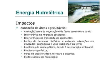 Energia Hidrelétrica

Impactos
   inundação de áreas agricultáveis;
       Alteração/perda da vegetação e da fauna terrestres e do rio
       Interferência na migração dos peixes;
       Interferências no transporte de sedimentos;
       Perdas de heranças históricas e culturais, alterações em
        atividades econômicas e usos tradicionais da terra;
       Problemas de saúde pública, devido à deterioração ambiental;
       Problemas geofísicos;
       Perda da biodiversidade, terrestre e aquática;
       Efeitos sociais por realocação;
 