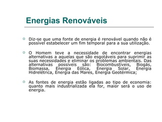 Energias Renováveis

   Diz-se que uma fonte de energia é renovável quando não é
    possível estabelecer um fim temporal para a sua utilização.

   O Homem teve a necessidade de encontrar energias
    alternativas a aquelas que são esgotáveis para suprimir as
    suas necessidades e eliminar os problemas ambientais. Das
    alternativas possíveis são: Biocombustíveis, Biogás,
    Biomassa,     Energia   Eólica,   Energia  Solar,  Energia
    Hidrelétrica, Energia das Mares, Energia Geotérmica;

   As fontes de energia estão ligadas ao tipo de economia:
    quanto mais industrializada ela for, maior será o uso de
    energia.
 
