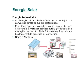 Energia Solar
Energia fotovoltaica
 A   Energia Solar Fotovoltaica é a energia da
  conversão direta da luz em eletricidade.
 É a diferença de potencial nos extremos de uma

  estrutura de material semicondutor, produzida pela
  absorção da luz. A célula fotovoltaica é a unidade
  fundamental do processo de conversão.
 Norte e Nordeste.
 