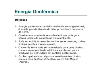 Energia Geotérmica
Definição

   Energia geotérmica, também conhecida como geotermal,
    é aquela gerada através do calor proveniente do interior
    da Terra.
   Considerada uma fonte renovável e limpa, pois gera
    baixos índices de poluição no meio ambiente.
   Pode ser obtida através das rochas secas quentes, rochas
    úmidas quentes e vapor quente.
   O calor da terra pode ser aproveitado para usos diretos,
    como o aquecimento de edifícios e estufas ou para a
    produção de eletricidade em centrais geotérmicas.
   Em Portugal, existem alguns aproveitamentos diretos,
    como o caso da Central Geotérmica em São Miguel
    (Açores).
 