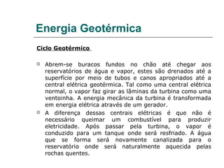 Energia Geotérmica
Ciclo Geotérmico

   Abrem-se buracos fundos no chão até chegar aos
    reservatórios de água e vapor, estes são drenados até a
    superfície por meio de tubos e canos apropriados até a
    central elétrica geotérmica. Tal como uma central elétrica
    normal, o vapor faz girar as lâminas da turbina como uma
    ventoinha. A energia mecânica da turbina é transformada
    em energia elétrica através de um gerador.
   A diferença dessas centrais elétricas é que não é
    necessário queimar um combustível para produzir
    eletricidade. Após passar pela turbina, o vapor é
    conduzido para um tanque onde será resfriado. A água
    que se forma será novamente canalizada para o
    reservatório onde será naturalmente aquecida pelas
    rochas quentes.
 