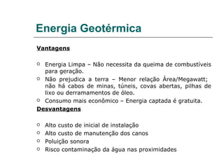 Energia Geotérmica
Vantagens

 Energia Limpa – Não necessita da queima de combustíveis
  para geração.
 Não prejudica a terra – Menor relação Área/Megawatt;
  não há cabos de minas, túneis, covas abertas, pilhas de
  lixo ou derramamentos de óleo.
 Consumo mais econômico – Energia captada é gratuita.

Desvantagens

   Alto custo de inicial de instalação
   Alto custo de manutenção dos canos
   Poluição sonora
   Risco contaminação da água nas proximidades
 