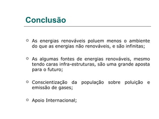 Conclusão

   As energias renováveis poluem menos o ambiente
    do que as energias não renováveis, e são infinitas;

   As algumas fontes de energias renováveis, mesmo
    tendo caras infra-estruturas, são uma grande aposta
    para o futuro;

   Conscientização da população sobre poluição e
    emissão de gases;

   Apoio Internacional;
 
