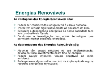 Energias Renováveis
As vantagens das Energia Renováveis são:

   Podem ser consideradas inesgotáveis à escala humana.
    Permitem reduzir significativamente as emissões de CO2.
   Reduzem a dependência energética da nossa sociedade face
    aos combustíveis fósseis.
   Conduzem à investigação em novas tecnologias que
    permitam melhor eficiência energética.

As desvantagens das Energias Renováveis são:

   Algumas têm custos elevados na sua implementação,
    devido ao fraco investimento neste tipo de energia.
   Podem causar impactos visuais negativos no meio
    ambiente.
   Pode gerar-se algum ruído, no caso da exploração de alguns
    recursos energéticos renováveis.
 