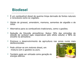 Biodiesel
   É um combustível diesel de queima limpa derivado de fontes naturais
    e renováveis como os vegetais.

   Obtido de girassol, amendoim, mamona, sementes de algodão e de
    colza.

   Alternativa para os combustíveis tradicionais, como o gasóleo.

   Redução da Poluição atmosférica: Reduz 78% das emissões de
    dióxido de carbono (gás responsável pelo efeito estufa) e 98% de
    enxofre na atmosfera.

   Promove o desenvolvimento da agricultura nas zonas rurais mais
    desfavorecidas.

   Pode utilizar-se em motores diesel, em
     mistura com o gasóleo ou puro.

   Também pode ser utilizado como geração de
    energia elétrica.
 