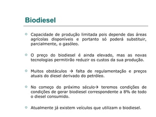 Biodiesel
   Capacidade de produção limitada pois depende das áreas
    agrícolas disponíveis e portanto só poderá substituir,
    parcialmente, o gasóleo.

   O preço do biodiesel é ainda elevado, mas as novas
    tecnologias permitirão reduzir os custos da sua produção.

   Muitos obstáculos  falta de regulamentação e preços
    atuais do diesel derivado do petróleo.

   No começo do próximo século teremos condições de
    condições de gerar biodiesel correspondente a 8% de todo
    o diesel consumido.

   Atualmente já existem veículos que utilizam o biodiesel.
 